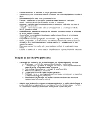 •   Elaborar os relatórios de actividade da secção, gabinete ou sector;
  •   Apresentar propostas e normas necessárias ao exercício das actividades da secção, gabinete ou
      sector;
  •   Zelar pelas instalações a seu cargo e respectivo recheio;
  •   Preparar o expediente e as informações necessárias para o seu superior hierárquico;
  •   Assistir e participar nas reuniões de trabalho para que for convocado;
  •   Assegurar a execução das orientações e decisões do seu superior hierárquico, nas áreas da
      secção, gabinete ou sector;
  •   Assegurar a informação necessária entre os serviços com vista ao bom funcionamento da
      secção, gabinete ou sector;
  •   Garantir a recolha, tratamento e divulgação dos elementos informativos relativos às atribuições
      da secção, gabinete ou sector;
  •   Cumprir e fazer cumprir as disposições legais e regulamentares relativas às atribuições da
      secção, gabinete ou sector;
  •   Cumprir e fazer cumprir a aplicação dos procedimentos e regulamentos internos de gestão;
  •   Prestar, com prontidão, os esclarecimentos e as informações relativas à actividade da secção,
      gabinete ou sector quando solicitadas por qualquer membro da Câmara Municipal ou pelo
      superior hierárquico;
  •   Elaborar pareceres e informações sobre assuntos da competência da secção, gabinete ou
      sector;
  •   Executar as tarefas que, no âmbito das suas competências, lhe sejam superiormente solicitadas.




Princípios de desempenho profissional
  •   A actividade dos funcionários dos serviços municipais está sujeita aos seguintes princípios:
          a. Dignificação e melhoria das suas condições de trabalho e produtividade;
          b. Justa apreciação e igualdade de condições para todos os funcionários através de uma
               avaliação regular e periódica do mérito profissional;
          c. Valorização profissional atenta à motivação de cada funcionário;
          d. Melhoria da sua formação profissional;
          e. Justa e digna apreciação para a promoção na carreira;
          f. Mobilidade interna no respeito pelas áreas funcionais que correspondam às respectivas
               qualificações e categorias profissionais;
          g. Responsabilização disciplinar nos termos do estatuto respectivo, sem prejuízo de
               qualquer outra no foro civil ou criminal.

  •   Constitui dever geral dos funcionários o constante empenhamento na colaboração profissional a
      prestar aos órgãos municipais da Câmara Municipal de Resende, na modernização e melhoria
      do funcionamento dos serviços e da imagem destes perante o público em geral.
 