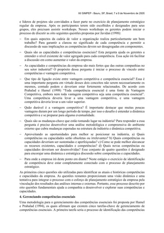 XII SIMPEP - Bauru, SP, Brasil, 7 a 9 de Novembro de 2005


e líderes de projetos são convidados a fazer parte no exercício de planejamento estratégico
regular da empresa. Após os participantes terem sido escolhidos e designados para seus
grupos, eles precisam assistir workshops. Nesses workshops os gerentes podem iniciar o
processo de discutir as oito seguintes questões propostas por Javidan (1998):
–   Em quais aspectos da cadeia de valor a organização realiza particularmente um bom
    trabalho? Para garantir a clareza no significado de cada competência e permitir a
    discussão de suas implicações as competências devem ser desagregadas em componentes.
–   Quais são as capacidades e competências essenciais? Esta pergunta ajuda os gerentes a
    entender o nível existente de valor agregado para cada competência. Essa ação irá facilitar
    a discussão em como aumentar o valor da empresa.
–   As capacidades e competências da empresa são mais fortes que das outras companhias no
    seu setor industrial? O propósito dessa pergunta é iniciar o processo de vínculo entre
    competências e vantagem competitiva.
–   Que tipo de ligação existe entre vantagem competitiva e competência essencial? Essa é
    uma importante pergunta em virtude desses dois conceitos não serem necessariamente os
    mesmos, contudo podem e deveriam estar fortemente relacionados. De acordo com
    Prahalad e Hamel (1998) “Toda competência essencial é uma fonte de Vantagem
    Competitiva, embora nem toda vantagem competitiva seja uma competência essencial”.
    Uma competência deveria levar a uma vantagem competitiva, e uma vantagem
    competitiva deveria levar a um valor superior.
–   Quão durável é a vantagem competitiva? É importante destacar que muitas poucas
    vantagens duram por um longo período de tempo, por isso o desafio é entender a dinâmica
    competitiva e se preparar para alguma eventualidade.
–   Quais são as mudanças-chave que estão tomando lugar na indústria? Para responder a essa
    pergunta é preciso desenvolver uma análise metodológica e compreensiva do ambiente
    externo que cubra mudanças esperadas na estrutura da indústria e dinâmica competitiva.
–   Aproveitando as oportunidades para melhor se posicionar na indústria, a) Quais
    competências ou capacidades serão obsoletas ou irrelevantes? b) Quais competências ou
    capacidades deveriam ser sustentadas e aperfeiçoadas? c) Como se pode melhor alavancar
    os recursos existentes, capacidades e competências? d) Quais novas competências ou
    capacidades deveriam ser desenvolvidas? Esse conjunto de quatro questões é designado
    para encorajar uma dinâmica e estratégica discussão sobre competências e capacidades.
–   Para onde a empresa irá deste ponto em diante? Neste estágio o exercício de identificação
    de competência deve estar completamente conectado com o processo de planejamento
    estratégico.
As primeiras cinco questões são utilizadas para identificar as atuais e históricas competências
e capacidades da empresa. As questões restantes proporcionam uma visão dinâmica e uma
tentativa para integrar o processo com o esforço de planejamento estratégico da empresa pela
vinculação dos resultados das análises internas e externas. Portanto, esse processo descrito por
oito questões fundamentais ajuda a companhia a desenvolver e explorar suas competências e
capacidades.
4. Gerenciando competências essenciais
Uma metodologia para o gerenciamento das competências essenciais foi proposta por Hamel
e Prahalad (1994), os quais afirmam que existem cinco tarefas-chave de gerenciamento de
competências essenciais. A primeira tarefa seria o processo de identificação das competências
 