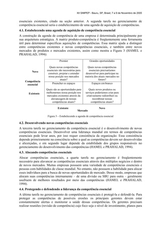 XII SIMPEP - Bauru, SP, Brasil, 7 a 9 de Novembro de 2005


essenciais existentes, citado na seção anterior. A segunda tarefa no gerenciamento de
competência essencial seria o estabelecimento de uma agenda de aquisição de competências.
4.1. Estabelecendo uma agenda de aquisição de competência essencial
A construção da agenda de competência de uma empresa é determinada principalmente por
sua arquitetura estratégica. A matriz produto-competência é freqüentemente uma ferramenta
útil para determinar específicas aquisições de competências. Essa matriz ajuda a distinguir
entre competências existentes e novas competências essenciais, e também entre novos
mercados de produtos e mercados existentes, assim como mostra a Figura 3 (HAMEL e
PRAHALAD, 1994):
                                Premier                    Grandes oportunidades

                       Quais novas competências          Quais novas competências
                     essenciais são necessárias para      essenciais precisaríamos
         Novo
                      construir, projetar e estender   desenvolver para participar na
                      nossa posição nos mercados       maioria dos atuais mercados no
                                  atuais?                          futuro?
    Competência
     essencial            Preencher os espaços               Espaços em branco

                    Quais são as oportunidades para       Quais novos produtos ou
       Existente    melhorarmos nossa posição nos      serviços poderíamos criar para
                    mercados existentes através da      criativamente redistribuir ou
                       alavancagem de nossas                  recombinar nossas
                         competências atuais?               competências atuais?

                              Existente                            Novo
                                                 Mercado

                     Figura 3 – Estabelecendo a agenda de competência essencial

4.2. Desenvolvendo novas competências essenciais
A terceira tarefa no gerenciamento da competência essencial é o desenvolvimento de novas
competências essenciais. Desenvolver uma liderança mundial em termos de competências
essenciais pode levar anos, por isso requer consistência da organização. Essa consistência
depende primeiramente na consciência sobre a qual as competências devem ser desenvolvidas
e alicerçadas, e em segundo lugar depende da estabilidade dos grupos responsáveis no
gerenciamento do desenvolvimento das competências (HAMEL e PRAHALAD, 1994).
4.3. Alocando competências essenciais
Alocar competências essenciais, a quarta tarefa no gerenciamento é freqüentemente
necessário para alavancar as competências essenciais através dos múltiplos negócios e dentro
de novos mercados. Muitas empresas possuem uma variedade de competências essenciais e
pessoas com habilidades de classe mundial. No entanto, não possuem a habilidade para alocar
esses indivíduos para a busca de novas oportunidades de mercado. Desse modo, empresas que
alocam suas competências internamente – de uma divisão ou SBU para outra – geralmente
usufruem de melhores resultados por meio das competências (HAMEL e PRAHALAD,
1994).
4.4. Protegendo e defendendo a liderança da competência essencial
A última tarefa no gerenciamento de competências essenciais é protegê-la e defendê-la. Para
proteger as competências de possíveis erosões os principais gerentes devem estar
constantemente alertas e monitorar a saúde dessas competências. Os gerentes precisam
realizar reuniões (revisão de competência) cujo foco seja o nível de investimento, planos para
 
