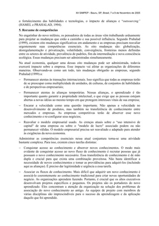XII SIMPEP - Bauru, SP, Brasil, 7 a 9 de Novembro de 2005


o fortalecimento das habilidades e tecnologias, o impacto de alianças e “outsourcing”
(HAMEL e PRAHALAD, 1994).
5. Reexame de competências
No engatinhar do novo milênio, os pensadores de todas as áreas vêm trabalhando arduamente
para projetar as mudanças que estão a caminho e sua possível influência. Segundo Prahalad
(1999), existem oito mudanças significativas em andamento e as empresas precisam reavaliar
urgentemente suas competências essenciais. As oito mudanças são: globalização,
desregulamentação e privatização, volatilidade, convergência, fronteiras menos definidas
entre os setores de atividade, prevalência de padrões, fim da intermediação e nova consciência
ecológica. Essas mudanças precisam ser administradas simultaneamente.
Na atual economia, qualquer uma dessas oito mudanças pode ser administrada, todavia
exercerá impacto sobre a empresa. Esse impacto vai afetar as organizações de diferentes
maneiras. Observando-as como um todo, tais mudanças obrigarão as empresas, segundo
Prahalad (1999) a:
–   Permanecer atentas às transações internacionais. Isso significa que todas as empresas terão
    de se preocupar coma multiplicidade de unidades, de culturas, de conjuntos de habilidades
    e de perspectivas empresariais;
–   Permanecer atentas às alianças temporárias. Nessas alianças, o aprendizado é tão
    importante quanto garantir a propriedade intelectual, o que exige que as pessoas estejam
    abertas a novas idéias ao mesmo tempo em que protegem interesses vitais de sua empresa;
–   Encarar a velocidade como uma questão importante. Não apenas a velocidade no
    desenvolvimento de produtos, mas também na transferência de conhecimento entre
    mercados e empresas. As empresas competitivas terão de absorver esse novo
    conhecimento e re-configurar seus negócios;
–   Reavaliar o modelo empresarial usado. As crenças atuais sobre o “uso intensivo de
    capital" de uma empresa ou sobre o "modelo de lucro" associado podem ou não
    permanecer válidas. O modelo empresarial precisa ser reavaliado e adaptado para atender
    às exigências da nova economia.
Administrar as competências essenciais nessa atual conjuntura torna-se uma atividade
bastante complexa. Para isso, existem cinco tarefas distintas:
–   Conquistar acesso ao conhecimento e absorver novos conhecimentos. O modo mais
    evidente de conquistar acesso ao novo fluxo de conhecimento é recrutar pessoas que já
    possuam o novo conhecimento necessário. Essa transferência de conhecimento é de mão
    dupla e crucial para que exista uma combinação proveitosa. Não basta identificar a
    necessidade de novos conhecimentos e tomar as providências para adquiri-los (incluindo
    aqui as alianças). É preciso dar legitimidade e urgência a essa tarefa.
–   Associar os fluxos de conhecimento. Mais difícil que adquirir um novo conhecimento é
    associá-lo coerentemente ao conhecimento tradicional para criar novas oportunidades de
    negócio. As organizações aprendem fazendo. Portanto, é crucial que os altos executivos
    desenvolvam projetos específicos e pequenos. Os projetos são os portadores do novo
    aprendizado. Eles concentram a atenção da organização na solução dos problemas de
    associação do novo conhecimento ao antigo. As equipes de projeto com membros de
    várias disciplinas são imprescindíveis para o sucesso da aprendizagem e da aplicação
    daquilo que foi aprendido.
 