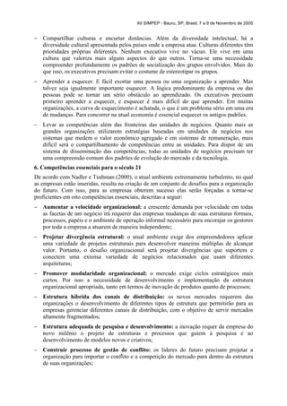 XII SIMPEP - Bauru, SP, Brasil, 7 a 9 de Novembro de 2005


–   Compartilhar culturas e encurtar distâncias. Além da diversidade intelectual, há a
    diversidade cultural apresentada pelos países onde a empresa atua. Culturas diferentes têm
    prioridades próprias diferentes. Nenhum executivo vive no vácuo. Ele vive em uma
    cultura que valoriza mais alguns aspectos do que outros. Torna-se uma necessidade
    compreender profundamente os padrões de socialização dos grupos envolvidos. Mais do
    que isso, os executivos precisam evitar o costume de estereotipar os grupos.
–   Aprender a esquecer. E fácil exortar uma pessoa ou uma organização a aprender. Mas
    talvez seja igualmente importante esquecer. A lógica predominante da empresa ou das
    pessoas pode se tornar um sério obstáculo ao aprendizado. Os executivos precisam
    primeiro aprender a esquecer, e esquecer é mais difícil do que aprender. Em muitas
    organizações, a curva de esquecimento é achatada, o que é um problema sério em uma era
    de mudanças. Para concorrer na atual economia é essencial esquecer os antigos padrões.
–   Levar as competências além das fronteiras das unidades de negócios. Quanto mais as
    grandes organizações utilizarem estratégias baseadas em unidades de negócios nos
    sistemas que medem o valor econômico agregado e em sistemas de remuneração, mais
    difícil será o compartilhamento de competências entre as unidades. Para dispor de um
    sistema de disseminação das competências, todas as unidades de negócios precisam ter
    uma compreensão comum dos padrões de evolução do mercado e da tecnologia.
6. Competências essenciais para o século 21
De acordo com Nadler e Tushman (2000), o atual ambiente extremamente turbulento, no qual
as empresas estão inseridas, resulta na criação de um conjunto de desafios para a organização
do futuro. Com isso, para as empresas obterem sucesso elas serão forçadas a tornar-se
proficientes em oito competências essenciais, descritas a seguir:
–   Aumentar a velocidade organizacional: a crescente demanda por velocidade em todas
    as facetas de um negócio irá requerer das empresas mudanças de suas estruturas formais,
    processos, papéis e o ambiente de operação informal necessário para encorajar os gestores
    por toda a empresa a atuarem de maneira independente;
–   Projetar divergência estrutural: o atual ambiente exige dos empreendedores aplicar
    uma variedade de projetos estruturais para desenvolver maneiras múltiplas de alcançar
    valor. Portanto, o desafio organizacional será projetar divergências que suportem e
    conectem uma extensa variedade de negócios relacionados que usam diferentes
    arquiteturas;
–   Promover modularidade organizacional: o mercado exige ciclos estratégicos mais
    curtos. Por isso a necessidade de desenvolvimento e implementação da estrutura
    organizacional apropriada, tanto em termos de inovação de produtos quanto de processos;
–   Estrutura híbrida dos canais de distribuição: os novos mercados requerem das
    organizações o desenvolvimento de diferentes tipos de estrutura que permitirão para as
    empresas gerenciar diferentes canais de distribuição, com o objetivo de servir mercados
    altamente fragmentados;
–   Estrutura adequada de pesquisa e desenvolvimento: a inovação requer da empresa do
    novo milênio o projeto de estruturas e processos que guiem à pesquisa e ao
    desenvolvimento de modelos novos e criativos;
–   Construir processo de gestão de conflito: os líderes do futuro precisam projetar a
    organização para importar o conflito e a competição do mercado para dentro da estrutura
    de suas organizações;
 