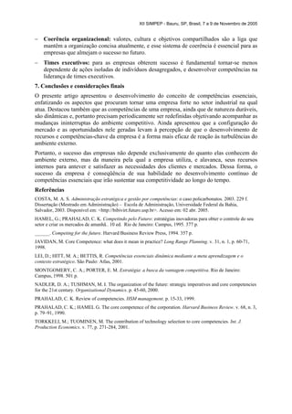 XII SIMPEP - Bauru, SP, Brasil, 7 a 9 de Novembro de 2005


–   Coerência organizacional: valores, cultura e objetivos compartilhados são a liga que
    mantêm a organização concisa atualmente, e esse sistema de coerência é essencial para as
    empresas que almejam o sucesso no futuro.
–   Times executivos: para as empresas obterem sucesso é fundamental tornar-se menos
    dependente de ações isoladas de indivíduos desagregados, e desenvolver competências na
    liderança de times executivos.
7. Conclusões e considerações finais
O presente artigo apresentou o desenvolvimento do conceito de competências essenciais,
enfatizando os aspectos que procuram tornar uma empresa forte no setor industrial na qual
atua. Destacou também que as competências de uma empresa, ainda que de natureza duráveis,
são dinâmicas e, portanto precisam periodicamente ser redefinidas objetivando acompanhar as
mudanças ininterruptas do ambiente competitivo. Ainda apresentou que a configuração do
mercado e as oportunidades nele geradas levam à percepção de que o desenvolvimento de
recursos e competências-chave da empresa é a forma mais eficaz de reação às turbulências do
ambiente externo.
Portanto, o sucesso das empresas não depende exclusivamente do quanto elas conhecem do
ambiente externo, mas da maneira pela qual a empresa utiliza, e alavanca, seus recursos
internos para antever e satisfazer as necessidades dos clientes e mercados. Dessa forma, o
sucesso da empresa é conseqüência de sua habilidade no desenvolvimento contínuo de
competências essenciais que irão sustentar sua competitividade ao longo do tempo.
Referências
COSTA, M. A. S. Administração estratégica e gestão por competências: o caso policarbonatos. 2003. 229 f.
Dissertação (Mestrado em Administração) – Escola de Administração, Universidade Federal da Bahia,
Salvador, 2003. Disponível em: <http://bibivirt.futuro.usp.br>. Acesso em: 02 abr. 2005.
HAMEL, G.; PRAHALAD, C. K. Competindo pelo Futuro: estratégias inovadoras para obter o controle do seu
setor e criar os mercados de amanhã.. 10 ed. Rio de Janeiro: Campus, 1995. 377 p.
______. Competing for the future. Harvard Business Review Press, 1994. 357 p.
JAVIDAN, M. Core Competence: what does it mean in practice? Long Range Planning. v. 31, n. 1, p. 60-71,
1998.
LEI, D.; HITT, M. A.; BETTIS, R. Competências essenciais dinâmica mediante a meta aprendizagem e o
contexto estratégico. São Paulo: Atlas, 2001.
MONTGOMERY, C. A.; PORTER, E. M. Estratégia: a busca da vantagem competitiva. Rio de Janeiro:
Campus, 1998. 501 p.
NADLER, D. A.; TUSHMAN, M. I. The organization of the future: strategic imperatives and core competencies
for the 21st century. Organizational Dynamics. p. 45-60, 2000.
PRAHALAD, C. K. Review of competencies. HSM management. p. 15-33, 1999.
PRAHALAD, C. K.; HAMEL G. The core competence of the corporation. Harvard Business Review. v. 68, n. 3,
p. 79–91, 1990.
TORKKELI, M.; TUOMINEN, M. The contribution of technology selection to core competencies. Int. J.
Production Economics. v. 77, p. 271-284, 2001.
 