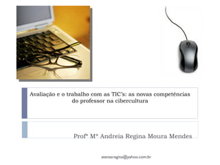 Avaliação e o trabalho com as TIC’s: as novas competências
                do professor na cibercultura




               Profª Mª Andreia Regina Moura Mendes


                         atenasregina@yahoo.com.br
 