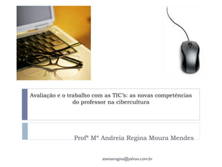 Avaliação e o trabalho com as TIC’s: as novas competências
do professor na cibercultura
Profª Mª Andreia Regina Moura Mendes
atenasregina@yahoo.com.br
 