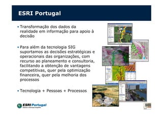 ESRI Portugal
• Transformação dos dados da
realidade em informação para apoio à
decisão
• Para além da tecnologia SIG
suportamos as decisões estratégicas e
operacionais das organizações, com
recurso ao planeamento e consultoria,
facilitando a obtenção de vantagens
competitivas, quer pela optimização
financeira, quer pela melhoria dos
processos
• Tecnologia + Pessoas + Processos
 