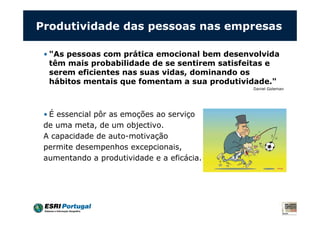 Produtividade das pessoas nas empresas
• "As pessoas com prática emocional bem desenvolvida
têm mais probabilidade de se sentirem satisfeitas e
serem eficientes nas suas vidas, dominando os
hábitos mentais que fomentam a sua produtividade."
Daniel Goleman
• É essencial pôr as emoções ao serviço
de uma meta, de um objectivo.
A capacidade de auto-motivação
permite desempenhos excepcionais,
aumentando a produtividade e a eficácia.
 