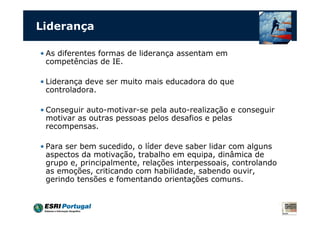 Liderança
• As diferentes formas de liderança assentam em
competências de IE.
• Liderança deve ser muito mais educadora do que
controladora.
• Conseguir auto-motivar-se pela auto-realização e conseguir
motivar as outras pessoas pelos desafios e pelas
recompensas.
• Para ser bem sucedido, o líder deve saber lidar com alguns
aspectos da motivação, trabalho em equipa, dinâmica de
grupo e, principalmente, relações interpessoais, controlando
as emoções, criticando com habilidade, sabendo ouvir,
gerindo tensões e fomentando orientações comuns.
 