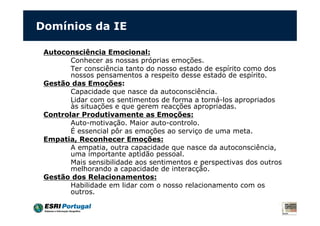 Domínios da IE
Autoconsciência Emocional:
Conhecer as nossas próprias emoções.
Ter consciência tanto do nosso estado de espírito como dos
nossos pensamentos a respeito desse estado de espírito.
Gestão das Emoções:
Capacidade que nasce da autoconsciência.
Lidar com os sentimentos de forma a torná-los apropriados
às situações e que gerem reacções apropriadas.
Controlar Produtivamente as Emoções:
Auto-motivação. Maior auto-controlo.
É essencial pôr as emoções ao serviço de uma meta.
Empatia, Reconhecer Emoções:
A empatia, outra capacidade que nasce da autoconsciência,
uma importante aptidão pessoal.
Mais sensibilidade aos sentimentos e perspectivas dos outros
melhorando a capacidade de interacção.
Gestão dos Relacionamentos:
Habilidade em lidar com o nosso relacionamento com os
outros.
 