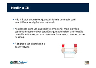 Medir a IE


 • Não há, por enquanto, qualquer forma de medir com
   exactidão a inteligência emocional.

 • As pessoas com um quoficiente emocional mais elevado
   costumam desenvolver aptidões que potenciam a formação
   recebida e favorecem um bom relacionamento com as outras
   pessoas.

 • A IE pode ser exercitada e
   desenvolvida.
 