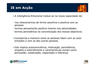 IE em Acção

 • A Inteligência Emocional traduz-se na nossa capacidade de:

 - nos relacionarmos de forma assertiva e positiva com as
   pessoas
 - termos pensamento positivo mesmo nas adversidades
 - termos persistência na concretização dos nossos objectivos

 • Caracteriza a maneira como as pessoas lidam com as suas
   emoções e com as das outras pessoas.

 • Isto implica autoconsciência, motivação, persistência,
   empatia e entendimento e características sociais como
   persuasão, cooperação, negociação e liderança.
 