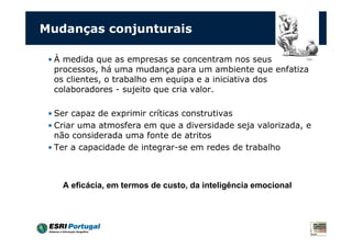 Mudanças conjunturais

 • À medida que as empresas se concentram nos seus
   processos, há uma mudança para um ambiente que enfatiza
   os clientes, o trabalho em equipa e a iniciativa dos
   colaboradores - sujeito que cria valor.

 • Ser capaz de exprimir críticas construtivas
 • Criar uma atmosfera em que a diversidade seja valorizada, e
   não considerada uma fonte de atritos
 • Ter a capacidade de integrar-se em redes de trabalho



    A eficácia, em termos de custo, da inteligência emocional
 