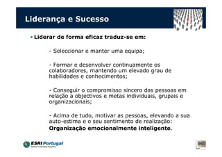 Liderança e Sucesso

 • Liderar de forma eficaz traduz-se em:

       - Seleccionar e manter uma equipa;

       - Formar e desenvolver continuamente os
       colaboradores, mantendo um elevado grau de
       habilidades e conhecimentos;

       - Conseguir o compromisso sincero das pessoas em
       relação a objectivos e metas individuais, grupais e
       organizacionais;

       - Acima de tudo, motivar as pessoas, elevando a sua
       auto-estima e o seu sentimento de realização:
       Organização emocionalmente inteligente.
 