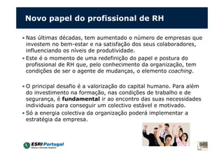 Novo papel do profissional de RH

• Nas últimas décadas, tem aumentado o número de empresas que
  investem no bem-estar e na satisfação dos seus colaboradores,
  influenciando os níveis de produtividade.
• Este é o momento de uma redefinição do papel e postura do
  profissional de RH que, pelo conhecimento da organização, tem
  condições de ser o agente de mudanças, o elemento coaching.

• O principal desafio é a valorização do capital humano. Para além
  do investimento na formação, nas condições de trabalho e de
  segurança, é fundamental ir ao encontro das suas necessidades
  individuais para conseguir um colectivo estável e motivado.
• Só a energia colectiva da organização poderá implementar a
  estratégia da empresa.
 