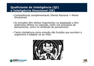Quoficiente de Inteligência (QI)
e Inteligência Emocional (IE)
 • Competências complementares (Mente Racional + Mente
   Emocional)

 • As emoções têm efeitos importantes na adaptação e têm
   poderosos efeitos na cognição, tanto nos processos de
   pensamento, como no conteúdo do pensamento

 • Tanto inteligência como emoção são funções que auxiliam o
   organismo a adaptar-se ao meio
 
