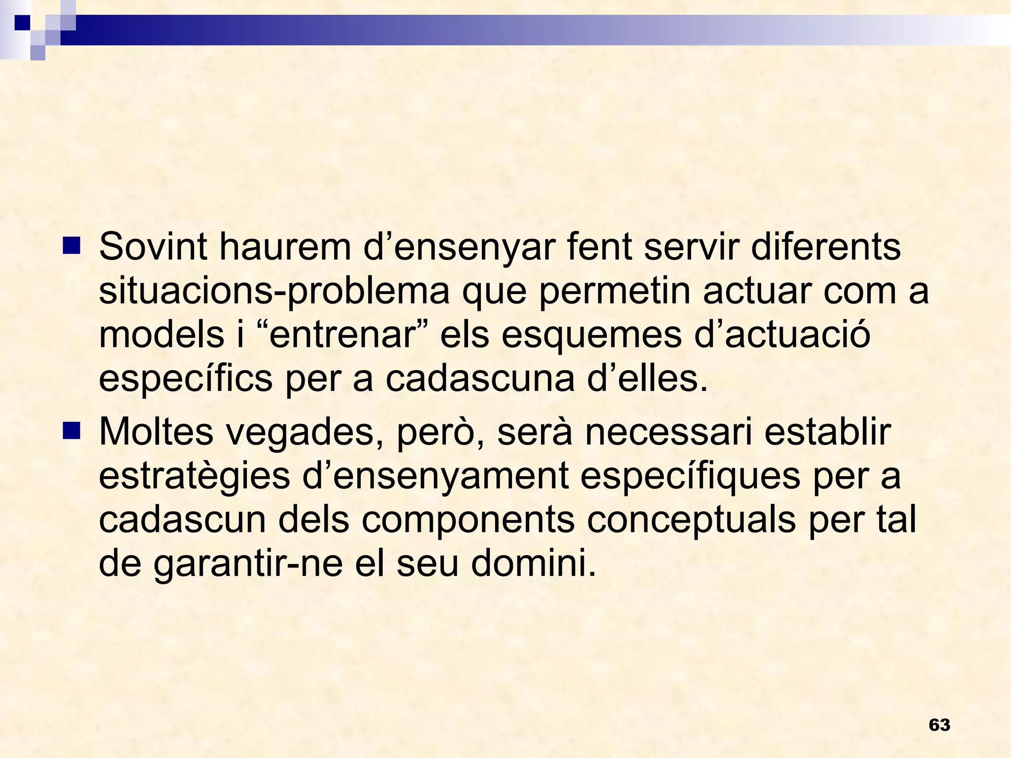 Sovint haurem d’ensenyar fent servir diferents situacions-problema que permetin actuar com a models i “entrenar” els esquemes d’actuació específics per a cadascuna d’elles. Moltes vegades, però, serà necessari establir estratègies d’ensenyament específiques per a cadascun dels components conceptuals per tal de garantir-ne el seu domini. 