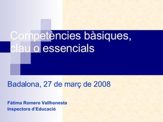 Competències bàsiques, clau o essencials Badalona, 27 de març de 2008 Fàtima Romero Vallhonesta Inspectora d’Educació 