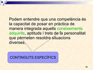 Podem entendre que una competència és la capacitat de posar en pràctica de manera integrada aquells  coneixements adquirits , aptituds i trets de la personalitat que permeten resoldre situacions diverses.  CONTINGUTS ESPECÍFICS 