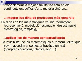 Probablement la major dificultat no està en els continguts específics d’una matèria sinó en... ...integrar-los dins de processos més generals En el cas de les matemàtiques vol dir: raonament, representació, modelació, estimació i desestimació d’estratègies, tempteig,...  ...aplicar-los de manera contextualitzada la invisibilitat de les matemàtiques a l’entorn i el fet que sovint accedim al context a través d’un text (comprensió lectora, interpretació,...). 