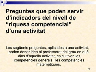 Preguntes que poden servir d’indicadors del nivell de “riquesa competencial”  d’una activitat Les següents preguntes, aplicades a una activitat, poden donar idea al professorat del grau en què, dins d’aquella activitat, es cultiven les competències generals i les competències matemàtiques.  