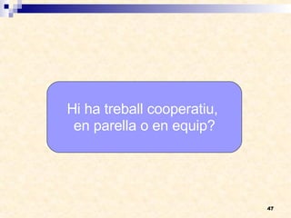 Hi ha treball cooperatiu,  en parella o en equip? 