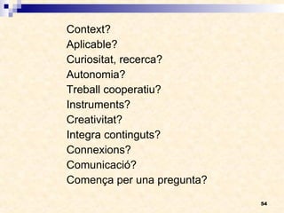 Context? Aplicable? Curiositat, recerca? Autonomia? Treball cooperatiu? Instruments? Creativitat? Integra continguts? Connexions? Comunicació? Comença per una pregunta? 