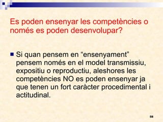 Es poden ensenyar les competències o només es poden desenvolupar? Si quan pensem en “ensenyament” pensem només en el model transmissiu, expositiu o reproductiu, aleshores les competències NO es poden ensenyar ja que tenen un fort caràcter procedimental i actitudinal. 