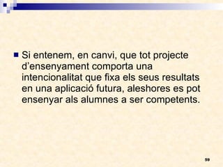 Si entenem, en canvi, que tot projecte d’ensenyament comporta una intencionalitat que fixa els seus resultats en una aplicació futura, aleshores es pot ensenyar als alumnes a ser competents. 