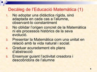 Decàleg de l’Educació Matemàtica (1) No adoptar una didàctica rígida, sinó adaptada en cada cas a l’alumne, observant-lo constantment No oblidar l’origen concret de la Matemàtica ni els processos històrics de la seva evolució. Presentar la Matemàtica com una unitat en relació amb la vida natural i social. Graduar acuradament els plans d’abstracció Ensenyar guiant l’activitat creadora i descobridora de l’alumne 