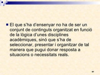 El que s’ha d’ensenyar no ha de ser un conjunt de continguts organitzat en funció de la lògica d’unes disciplines acadèmiques, sinó que s’ha de seleccionar, presentar i organitzar de tal manera que pugui donar resposta a situacions o necessitats reals. 