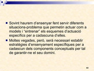Sovint haurem d’ensenyar fent servir diferents situacions-problema que permetin actuar com a models i “entrenar” els esquemes d’actuació específics per a cadascuna d’elles. Moltes vegades, però, serà necessari establir estratègies d’ensenyament específiques per a cadascun dels components conceptuals per tal de garantir-ne el seu domini. 