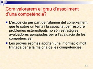 Com valorarem el grau d’assoliment d’una competència? L’exposició per part de l’alumne del coneixement que té sobre un tema i la capacitat per resoldre problemes estereotipats no són estratègies avaluadores apropiades per a l’avaluació de les competències. Les proves escrites aporten una informació molt limitada per a la majoria de les competències. 