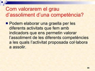 Com valorarem el grau d’assoliment d’una competència? Podem elaborar una graella per les diferents activitats que fem amb indicadors que ens permetin valorar l’assoliment de les diferents competències a les quals l’activitat proposada col·labora a assolir. 