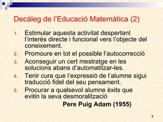 Decàleg de l’Educació Matemàtica (2) Estimular aquesta activitat despertant l’interès directe i funcional vers l’objecte del coneixement. Promoure en tot el possible l’autocorrecció Aconseguir un cert mestratge en les solucions abans d’automatitzar-les. Tenir cura que l’expressió de l’alumne sigui traducció fidel del seu pensament. Procurar a qualsevol alumne èxits que evitin la seva desmoralització Pere Puig Adam (1955) 