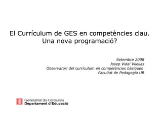 El Currículum de GES en competències clau. Una nova programació? Setembre 2008 Josep Vidal Vilellas Observatori del currículum en competències bàsiques  Facultat de Pedagogia UB 