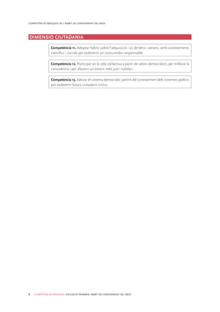 8 COMPETÈNCIES BÀSIQUES. EDUCACIÓ PRIMÀRIA. ÀMBIT DE CONEIXEMENT DEL MEDI
COMPETÈNCIES BÀSIQUES DE L’ÀMBIT DE CONEIXEMENT DEL MEDI
DIMENSIÓ CIUTADANIA
Competència 11. Adoptar hàbits sobre l’adquisició i ús de béns i serveis, amb coneixements
cientíﬁcs i socials per esdevenir un consumidor responsable.
Competència 12. Participar en la vida col·lectiva a partir de valors democràtics, per millorar la
convivència i per afavorir un entorn més just i solidari.
Competència 13. Valorar el sistema democràtic partint del coneixement dels sistemes polítics
per esdevenir futurs ciutadans crítics.
 