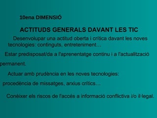 ACTITUDS   GENERALS   DAVANT LES TIC 10ena  DIMENSIÓ •  Desenvolupar una actitud oberta i crítica davant les noves   tecnologies: continguts, entreteniment… •  Estar predisposat/da a l'aprenentatge continu i a   l'actualització  permanent. •  Actuar amb prudència en les noves tecnologies:   procedència de missatges,   arxius crítics… •  Conèixer els riscos de l'accés a informació conflictiva i/o   il·legal. 