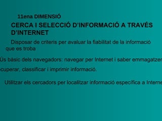 CERCA I SELECCIÓ   D’INFORMACIÓ A   TRAVÉS   D’INTERNET 11ena  DIMENSIÓ •  Disposar de criteris per avaluar la fiabilitat de la informació   que es troba •  Ús bàsic dels navegadors: navegar per Internet i saber  emmagatzemar, recuperar, classificar i imprimir informació.  •   Utilitzar els cercadors per localitzar informació específica a Internet 
