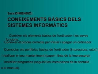 CONEIXEMENTS   BÀSICS DELS   SISTEMES   INFORMÀTICS 1era  DIMENSIÓ : •  Conèixer els elements bàsics de l'ordinador i les seves   funcions. •  Conèixer el procés correcte per iniciar i apagar un   ordinador. •  Connectar els perifèrics bàsics de l'ordinador (impressora,   ratolí) i realitzar el seu manteniment (paper i tinta de la   impressora). •  Instal·lar programes (seguint les instruccions de la pantalla  o   el manual). 