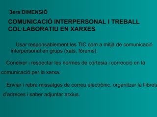 COMUNICACIÓ   INTERPERSONAL I   TREBALL   COL·LABORATIU   EN XARXES 3era  DIMENSIÓ •  Usar responsablement les TIC com a mitjà de comunicació   interpersonal en grups (xats, fòrums). •  Conèixer i respectar les normes de cortesia i correcció en la   comunicació per la xarxa. •  Enviar i rebre missatges de correu electrònic, organitzar la   llibreta d’adreces i saber adjuntar arxius. 