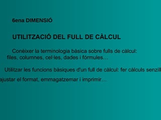 UTILITZACIÓ DEL   FULL DE CÀLCUL 6ena  DIMENSIÓ •  Conèixer la terminologia bàsica sobre fulls de càlcul: files,   columnes, cel·les, dades i fórmules… •  Utilitzar les funcions bàsiques d'un full de càlcul: fer càlculs   senzills,  ajustar el format, emmagatzemar i imprimir… 