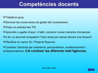 Competències docents Treball en grup Dominar les noves eines de gestió del coneixement. Posar en pràctica les TIC. Aprendre a agafar d’aquí i d’allà i construir noves maneres d’ensenyar. A fer un alumnat competent:“Tenir eines per actuar davant una situació” Planificar en xarxa. Ex: Projecte Espurna. Conèixer l’alumnat per orientar-lo: personalment, acadèmicament i  professionalment.  Cal conèixer les diferents intel·ligències. 