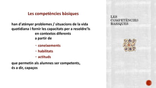 Les competències bàsiques
han d'atènyer problemes / situacions de la vida
quotidiana i fornir les capacitats per a resoldre'ls
en contextos diferents
a partir de
٠ coneixements
٠ habilitats
٠ actituds
que permetin als alumnes ser competents,
és a dir, capaços
 