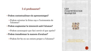 I el professorat?
 Podem contextualitzar els aprenentatges?
 Podem orientar la feina cap a l’autonomia de
l’alumne?
 Podem augmentar la interecció amb l’alumne?
 Podem aconseguir que faci servir el que aprèn?
 Podem transformar la manera d’avaluar?
 Podem fer-ho en un entorn proper a l’alumne? Què vol dir treballar per
competències? (Ramon Grau)
 
