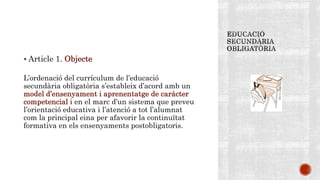  Article 1. Objecte
L’ordenació del currículum de l’educació
secundària obligatòria s’estableix d’acord amb un
model d’ensenyament i aprenentatge de caràcter
competencial i en el marc d’un sistema que preveu
l’orientació educativa i l’atenció a tot l’alumnat
com la principal eina per afavorir la continuïtat
formativa en els ensenyaments postobligatoris.
 