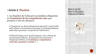  Article 2. Finalitat
1. La finalitat de l’educació secundària obligatòria
és l’assoliment de les competències clau que
permeti a tots els alumnes:
a) Assegurar un desenvolupament personal i social sòlid
amb relació a l’autonomia personal, la interdependència
amb altres persones i la gestió de l’afectivitat.
b) Desenvolupar en el nivell adequat, com a forma de
coneixement reflexiu, de formació de pensament i
d’expressió d’idees, les habilitats i competències
culturals, personals i socials (…)
 