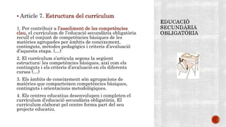  Article 7. Estructura del currículum
1. Per contribuir a l’assoliment de les competències
clau, el currículum de l’educació secundària obligatòria
recull el conjunt de competències bàsiques de les
matèries agrupades per àmbits de coneixement,
continguts, mètodes pedagògics i criteris d’avaluació
d’aquesta etapa. (…)
2. El currículum s’articula segons la següent
estructura: les competències bàsiques, així com els
continguts i els criteris d’avaluació en els diferents
cursos (…)
3. Els àmbits de coneixement són agrupacions de
matèries que comparteixen competències bàsiques,
continguts i orientacions metodològiques.
4. Els centres educatius desenvolupen i completen el
currículum d’educació secundària obligatòria. El
currículum elaborat pel centre forma part del seu
projecte educatiu.
 