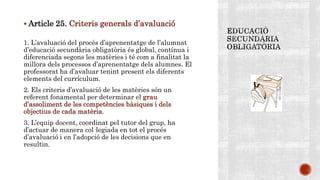  Article 25. Criteris generals d’avaluació
1. L’avaluació del procés d’aprenentatge de l’alumnat
d’educació secundària obligatòria és global, contínua i
diferenciada segons les matèries i té com a finalitat la
millora dels processos d’aprenentatge dels alumnes. El
professorat ha d’avaluar tenint present els diferents
elements del currículum.
2. Els criteris d’avaluació de les matèries són un
referent fonamental per determinar el grau
d’assoliment de les competències bàsiques i dels
objectius de cada matèria.
3. L’equip docent, coordinat pel tutor del grup, ha
d’actuar de manera col·legiada en tot el procés
d’avaluació i en l’adopció de les decisions que en
resultin.
 