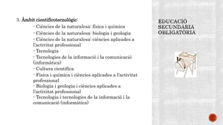3. Àmbit cientificotecnològic:
- Ciències de la naturalesa: física i química
- Ciències de la naturalesa: biologia i geologia
- Ciències de la naturalesa: ciències aplicades a
l’activitat professional
- Tecnologia
- Tecnologies de la informació i la comunicació
(informàtica)
- Cultura científica
- Física i química i ciències aplicades a l’activitat
professional
- Biologia i geologia i ciències aplicades a
l’activitat professional
- Tecnologia i tecnologies de la informació i la
comunicació (informàtica)
 