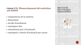  Annex 3-11. (Desenvolupament del currículum
per àmbits)
 competències de la matèria
 dimensions
 nivells d’assoliment
 continguts clau
 orientacions per a l’avaluació
 continguts i criteris d’avaluació per cursos
 