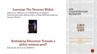 Learning: The Treasure Within
Informe de 1996 per a la UNESCO de la Comissió
Internacional sobre Educació per al Segle XXI (presidida per
Jacques Delors)
Rethinking Education: Towards a
global common good?
Informe de 2015 de la UNESCO
Educació: hi ha un tresor amagat a
dins
Repensar l'educació: vers un bé
comú global?
 